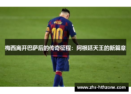 梅西离开巴萨后的传奇征程:阿根廷天王的新篇章 梅西离开巴萨后的传奇征程:阿根廷天王的新篇章