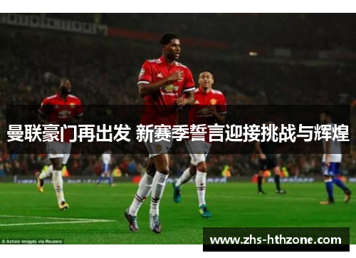 曼联豪门再出发 新赛季誓言迎接挑战与辉煌 曼联豪门再出发 新赛季誓言迎接挑战与辉煌