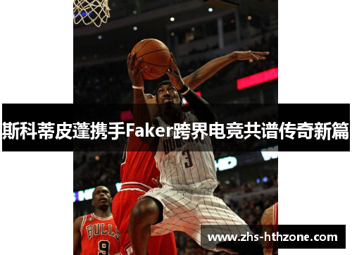 斯科蒂皮蓬携手Faker跨界电竞共谱传奇新篇 斯科蒂皮蓬携手Faker跨界电竞共谱传奇新篇