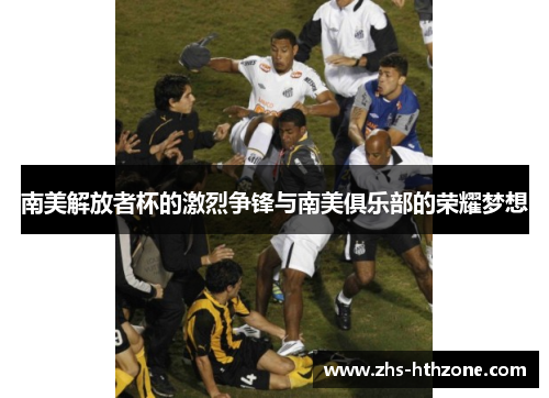 南美解放者杯的激烈争锋与南美俱乐部的荣耀梦想 南美解放者杯的激烈争锋与南美俱乐部的荣耀梦想