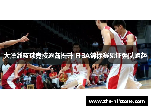 大洋洲篮球竞技逐渐提升 FIBA锦标赛见证强队崛起 大洋洲篮球竞技逐渐提升 FIBA锦标赛见证强队崛起