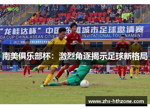 南美俱乐部杯:激烈角逐揭示足球新格局 南美俱乐部杯:激烈角逐揭示足球新格局