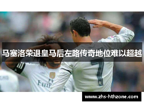 马塞洛荣退皇马后左路传奇地位难以超越 马塞洛荣退皇马后左路传奇地位难以超越