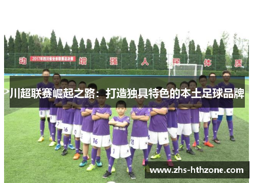 川超联赛崛起之路:打造独具特色的本土足球品牌 川超联赛崛起之路:打造独具特色的本土足球品牌