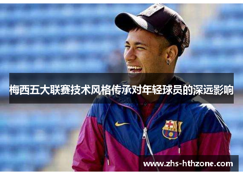 梅西五大联赛技术风格传承对年轻球员的深远影响 梅西五大联赛技术风格传承对年轻球员的深远影响