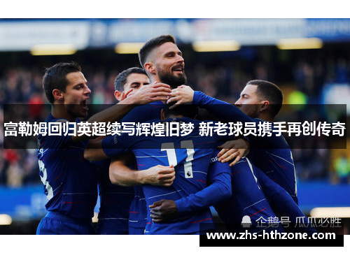 富勒姆回归英超续写辉煌旧梦 新老球员携手再创传奇