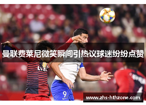 曼联费莱尼微笑瞬间引热议球迷纷纷点赞 曼联费莱尼微笑瞬间引热议球迷纷纷点赞