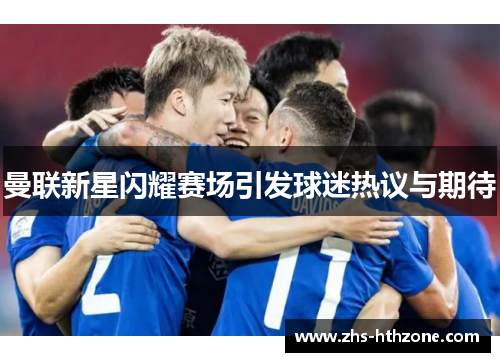 曼联新星闪耀赛场引发球迷热议与期待 曼联新星闪耀赛场引发球迷热议与期待