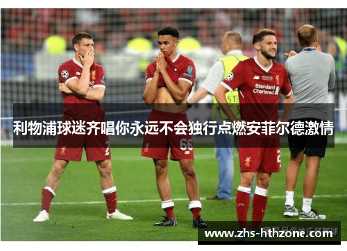 利物浦球迷齐唱你永远不会独行点燃安菲尔德激情 利物浦球迷齐唱你永远不会独行点燃安菲尔德激情