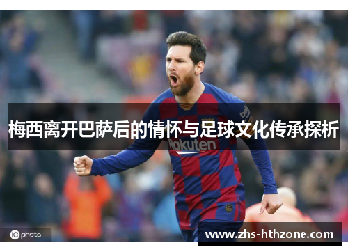 梅西离开巴萨后的情怀与足球文化传承探析 梅西离开巴萨后的情怀与足球文化传承探析