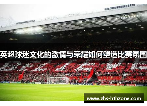 英超球迷文化的激情与荣耀如何塑造比赛氛围 英超球迷文化的激情与荣耀如何塑造比赛氛围