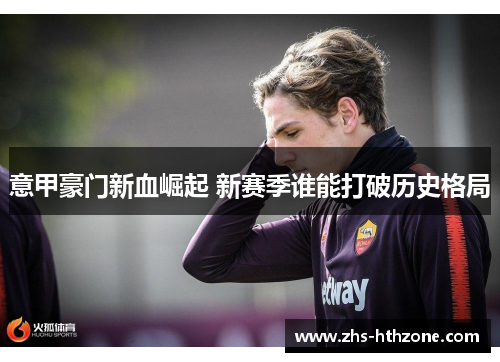 意甲豪门新血崛起 新赛季谁能打破历史格局 意甲豪门新血崛起 新赛季谁能打破历史格局