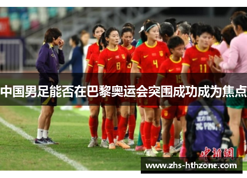 中国男足能否在巴黎奥运会突围成功成为焦点 中国男足能否在巴黎奥运会突围成功成为焦点